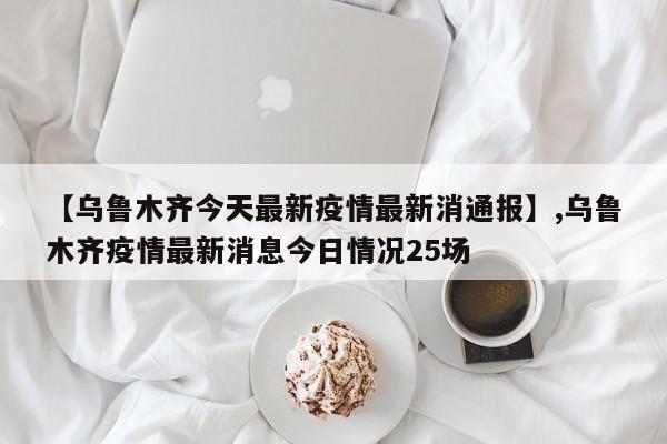 【乌鲁木齐今天最新疫情最新消通报】,乌鲁木齐疫情最新消息今日情况25场