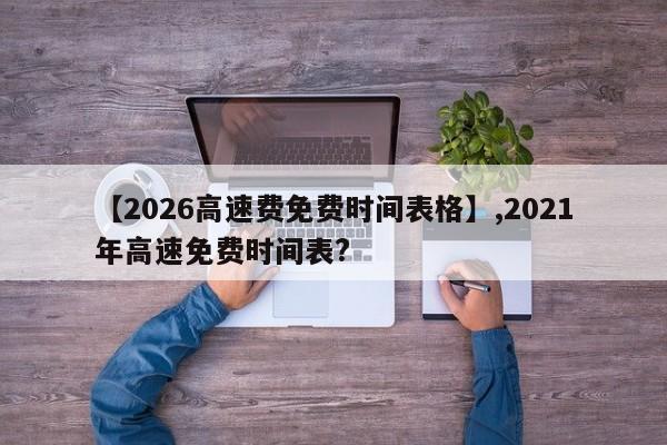 【2026高速费免费时间表格】,2021年高速免费时间表?