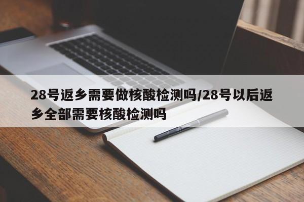 28号返乡需要做核酸检测吗/28号以后返乡全部需要核酸检测吗