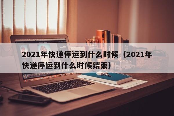 2021年快递停运到什么时候（2021年快递停运到什么时候结束）