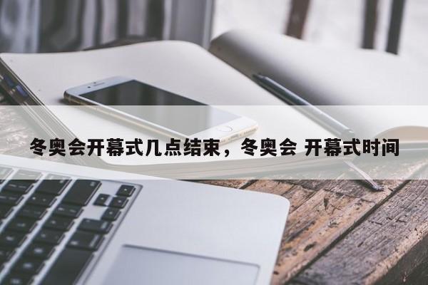 冬奥会开幕式几点结束，冬奥会 开幕式时间