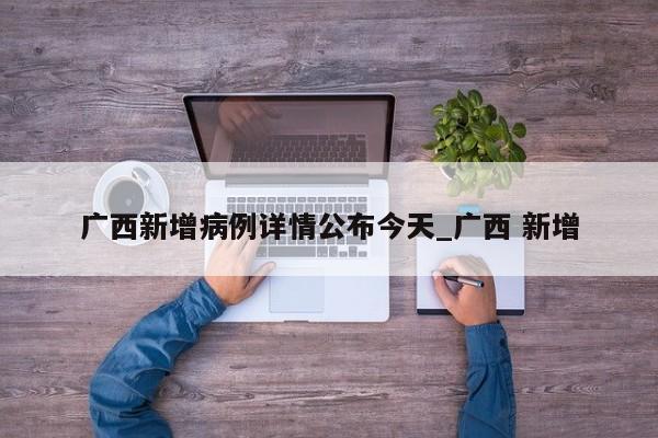 广西新增病例详情公布今天_广西 新增