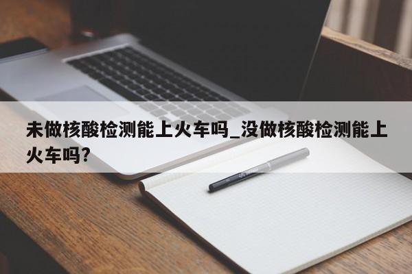 未做核酸检测能上火车吗_没做核酸检测能上火车吗?