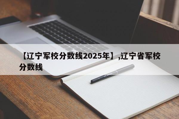 【辽宁军校分数线2025年】,辽宁省军校分数线