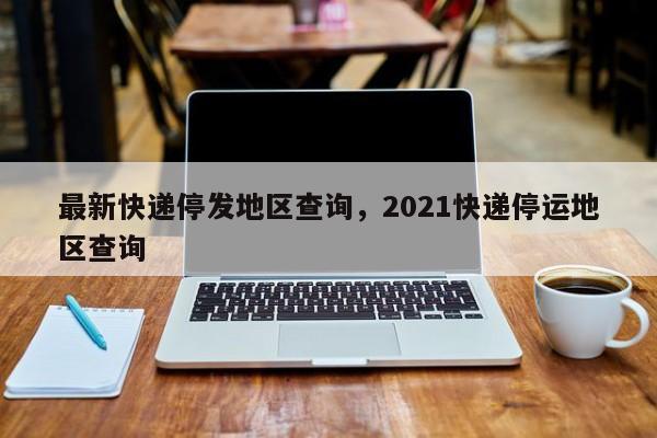 最新快递停发地区查询，2021快递停运地区查询