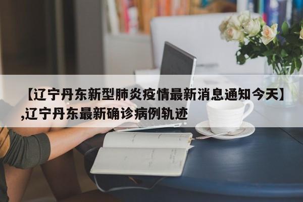 【辽宁丹东新型肺炎疫情最新消息通知今天】,辽宁丹东最新确诊病例轨迹